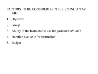 FACTORS TO BE CONSIDERED IN SELECTING AN AV
AID
1. Objective
2. Group
3. Ability of the Instructor to use the particular AV AID
4. Duration available for Instruction
5. Budget
 