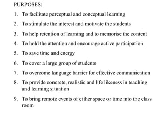 PURPOSES:
1. To facilitate perceptual and conceptual learning
2. To stimulate the interest and motivate the students
3. To help retention of learning and to memorise the content
4. To hold the attention and encourage active participation
5. To save time and energy
6. To cover a large group of students
7. To overcome language barrier for effective communication
8. To provide concrete, realistic and life likeness in teaching
and learning situation
9. To bring remote events of either space or time into the class
room
 