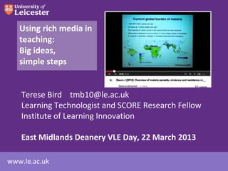 Using rich media in
   teaching:
   Big ideas,
   simple steps


    Terese Bird tmb10@le.ac.uk
    Learning Technologist and SCORE Research Fellow
    Institute of Learning Innovation

    East Midlands Deanery VLE Day, 22 March 2013

www.le.ac.uk
 
