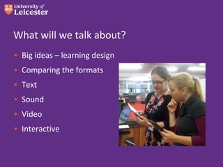 What will we talk about?
• Big ideas – learning design
• Comparing the formats
• Text
• Sound
• Video
• Interactive
 