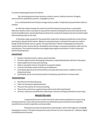 It usedfordisplayingbestworkof students.
Eg; Interestingscience news,brochure,cartoons,poems,sketches,pictures, thoughts,
announcement,publications,posters,newspapercutouts.
It isa softboardwhichwill holdpinsortags almostsuitable. Simpledevicesplacedeitherindooror
outdoor.
An effortbe made tochange the material on bulletinboardasfrequentlyasinpracticable.
Wheneverteacherstarts anewtopic he may askthe students todisplaythe concernedmaterial onthe
bulletinboard&teachershouldspecificallymentiontothe studentthe displaymaterialonbulletinboard
while teachingatopicto the class.
It shouldbe made a projectfor the pupils&the material for displayshouldbe the resultof active
participationof pupils &the teacher.Maximumeducationalvalue isderivedif the pupilsare made in
charge of it& the teacheracts as a guide.The pupil take beeninterestindisplayingsome attractive
material &thus theircreative abilityis developed.Some change isnecessaryeverydaytomake roomfor
contributions.The studentsshouldbe encouragedtogive regularcontributioninordertokeepthe
bulletinboarddynamic.
ADVANTAGES
 Explains importantevents,reports,special activities.
 Provides opportunityfordevelopingcreativeness,responsibility &otherabilitiesinthe pupils.
 Good supplementtoclassroomteaching.
 Helpsinarisingthe interest of studentsinaspecificsubject.
 It can be effectivelyusedasafollow up of chalkboard.
 Such boardsadd colour& liveliness &thusalsohave decorative value inadditionto their
educational value.
 Such boardscan be convenientlyusedforintroducinga topic& forits review aswell.
DISADVANTAGES
 Noteffective forilleterate group.
 Takeslot of preplanning&preparation.
 Theycan’t be used for all inclusive teaching.
 Theycan be usedonlyassupplementaryaidstosome otherteachingaid.
 At times,itbecome verydifficulttomake properselectionof displaymaterial forcertaintopic.
PROJECTED AIDS
A projectedaidisone inwhichitemtobe observedare projectedonascreenusing
mechanical devices.These aidsare foundtobe veryeffective becausemovementcanbe addedto
sound& hence a realisticexperience canbe provided.
Projected visual aidsare detainedasmediadesigninwhichstill imagesare enlarged&
displayedonascreen.The typesof projectedvisuals,thatwe can use inclassroomare: software,digital
visuals&documentcameras.
 