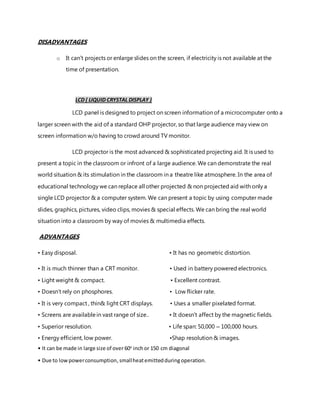 DISADVANTAGES
o It can’t projects or enlarge slides on the screen, if electricity is not available at the
time of presentation.
LCD ( LIQUID CRYSTAL DISPLAY )
LCD panel is designed to project on screen information of a microcomputer onto a
larger screen with the aid of a standard OHP projector, so that large audience may view on
screen information w/o having to crowd around TV monitor.
LCD projector is the most advanced & sophisticated projecting aid. It is used to
present a topic in the classroom or infront of a large audience. We can demonstrate the real
world situation & its stimulation in the classroom in a theatre like atmosphere. In the area of
educational technology we can replace all other projected & non projected aid with only a
single LCD projector & a computer system. We can present a topic by using computer made
slides, graphics, pictures, video clips, movies & special effects. We can bring the real world
situation into a classroom by way of movies & multimedia effects.
ADVANTAGES
• Easy disposal. • It has no geometric distortion.
• It is much thinner than a CRT monitor. • Used in battery powered electronics.
• Light weight & compact. • Excellent contrast.
• Doesn’t rely on phosphores. • Low flicker rate.
• It is very compact , thin& light CRT displays. • Uses a smaller pixelated format.
• Screens are availablein vast range of size.. • It doesn’t affect by the magnetic fields.
• Superior resolution. • Life span: 50,000 – 100,000 hours.
• Energy efficient, low power. •Shap resolution & images.
• It can be made in large size of over 60o
inchor 150 cm diagonal
• Due to lowpowerconsumption,smallheatemittedduring operation.
 