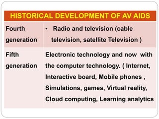 HISTORICAL DEVELOPMENT OF AV AIDS
Fourth
generation
• Radio and television (cable
television, satellite Television )
Fifth
generation
Electronic technology and now with
the computer technology. ( Internet,
Interactive board, Mobile phones ,
Simulations, games, Virtual reality,
Cloud computing, Learning analytics
 
