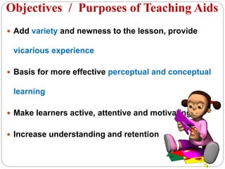  Add variety and newness to the lesson, provide
vicarious experience
 Basis for more effective perceptual and conceptual
learning
 Make learners active, attentive and motivating.
 Increase understanding and retention
Objectives / Purposes of Teaching Aids
 