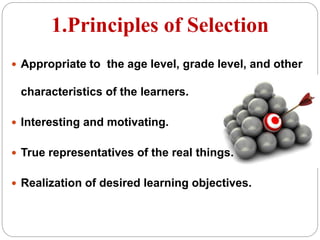 1.Principles of Selection
 Appropriate to the age level, grade level, and other
characteristics of the learners.
 Interesting and motivating.
 True representatives of the real things.
 Realization of desired learning objectives.
 