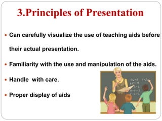 3.Principles of Presentation
 Can carefully visualize the use of teaching aids before
their actual presentation.
 Familiarity with the use and manipulation of the aids.
 Handle with care.
 Proper display of aids
 