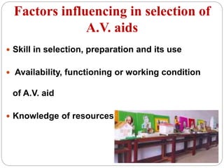 Factors influencing in selection of
A.V. aids
 Skill in selection, preparation and its use
 Availability, functioning or working condition
of A.V. aid
 Knowledge of resources
 