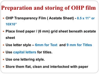 Preparation and storing of OHP film
 OHP Transparency Film ( Acetate Sheet) - 8.5 x 11” or
10X10’’
 Place lined paper / (6 mm) grid sheet beneath acetate
sheet
 Use letter style – 6mm for Text and 9 mm for Titles
 Use capital letters for titles.
 Use one lettering style.
 Store them flat, clean and interlocked with paper
 