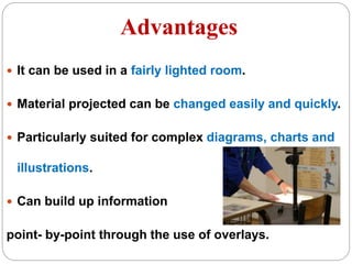 Advantages
 It can be used in a fairly lighted room.
 Material projected can be changed easily and quickly.
 Particularly suited for complex diagrams, charts and
illustrations.
 Can build up information
point- by-point through the use of overlays.
 