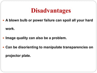 Disadvantages
 A blown bulb or power failure can spoil all your hard
work.
 Image quality can also be a problem.
 Can be disorienting to manipulate transparencies on
projector plate.
 