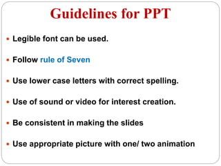 Guidelines for PPT
 Legible font can be used.
 Follow rule of Seven
 Use lower case letters with correct spelling.
 Use of sound or video for interest creation.
 Be consistent in making the slides
 Use appropriate picture with one/ two animation
 