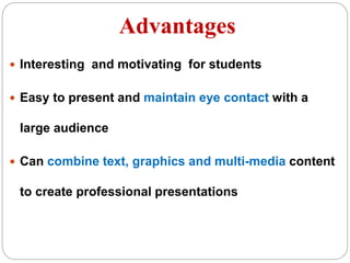 Advantages
 Interesting and motivating for students
 Easy to present and maintain eye contact with a
large audience
 Can combine text, graphics and multi-media content
to create professional presentations
 