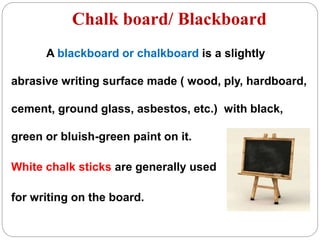 Chalk board/ Blackboard
A blackboard or chalkboard is a slightly
abrasive writing surface made ( wood, ply, hardboard,
cement, ground glass, asbestos, etc.) with black,
green or bluish-green paint on it.
White chalk sticks are generally used
for writing on the board.
 