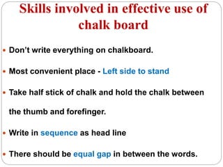 Skills involved in effective use of
chalk board
 Don’t write everything on chalkboard.
 Most convenient place - Left side to stand
 Take half stick of chalk and hold the chalk between
the thumb and forefinger.
 Write in sequence as head line
 There should be equal gap in between the words.
 
