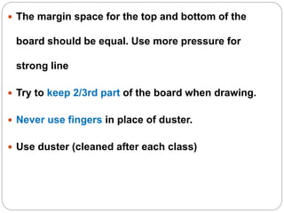  The margin space for the top and bottom of the
board should be equal. Use more pressure for
strong line
 Try to keep 2/3rd part of the board when drawing.
 Never use fingers in place of duster.
 Use duster (cleaned after each class)
 