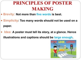PRINCIPLES OF POSTER
MAKING
 Brevity: Not more than five words is best.
 Simplicity: Too many words should not be used on a
paper.
 Idea: A poster must tell its story, at a glance. Hence
illustrations and captions should be large enough.
 