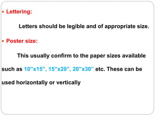  Lettering:
Letters should be legible and of appropriate size.
 Poster size:
This usually confirm to the paper sizes available
such as 10”x15”, 15”x20”, 20”x30” etc. These can be
used horizontally or vertically
 