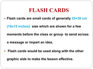 FLASH CARDS
 Flash cards are small cards of generally 25×30 cm
(10x12 inches) size which are shown for a few
moments before the class or group to send across
a message or impart an idea.
 Flash cards would be used along with the other
graphic aids to make the lesson effective.
 