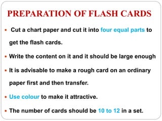 PREPARATION OF FLASH CARDS
 Cut a chart paper and cut it into four equal parts to
get the flash cards.
 Write the content on it and it should be large enough
 It is advisable to make a rough card on an ordinary
paper first and then transfer.
 Use colour to make it attractive.
 The number of cards should be 10 to 12 in a set.
 