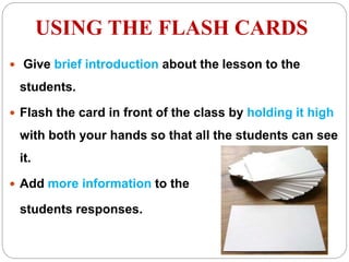 USING THE FLASH CARDS
 Give brief introduction about the lesson to the
students.
 Flash the card in front of the class by holding it high
with both your hands so that all the students can see
it.
 Add more information to the
students responses.
 