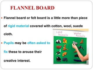 FLANNEL BOARD
 Flannel board or felt board is a little more than piece
of rigid material covered with cotton, wool, suede
cloth.
 Pupils may be often asked to
fix these to arouse their
creative interest.
 