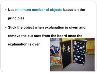  Use minimum number of objects based on the
principles
 Stick the object when explanation is given and
remove the cut outs from the board once the
explanation is over
 
