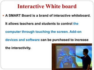 Interactive White board
 A SMART Board is a brand of interactive whiteboard.
It allows teachers and students to control the
computer through touching the screen. Add-on
devices and software can be purchased to increase
the interactivity.
 