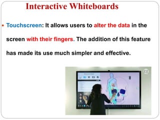 Interactive Whiteboards
 Touchscreen: It allows users to alter the data in the
screen with their fingers. The addition of this feature
has made its use much simpler and effective.
 