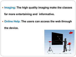  Imaging: The high quality imaging make the classes
far more entertaining and informative.
 Online Help: The users can access the web through
the device.
 