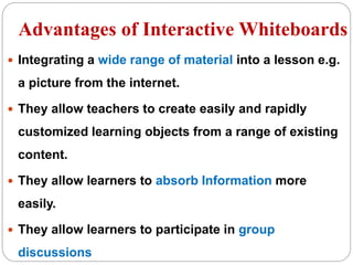  Integrating a wide range of material into a lesson e.g.
a picture from the internet.
 They allow teachers to create easily and rapidly
customized learning objects from a range of existing
content.
 They allow learners to absorb Information more
easily.
 They allow learners to participate in group
discussions
Advantages of Interactive Whiteboards
 