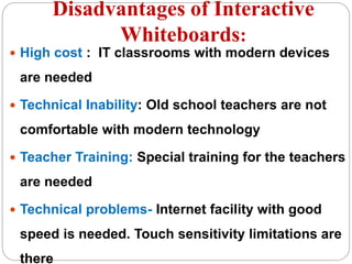 Disadvantages of Interactive
Whiteboards:
 High cost : IT classrooms with modern devices
are needed
 Technical Inability: Old school teachers are not
comfortable with modern technology
 Teacher Training: Special training for the teachers
are needed
 Technical problems- Internet facility with good
speed is needed. Touch sensitivity limitations are
there
 