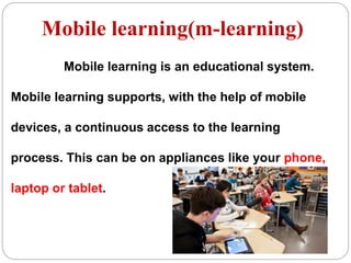 Mobile learning(m-learning)
Mobile learning is an educational system.
Mobile learning supports, with the help of mobile
devices, a continuous access to the learning
process. This can be on appliances like your phone,
laptop or tablet.
 