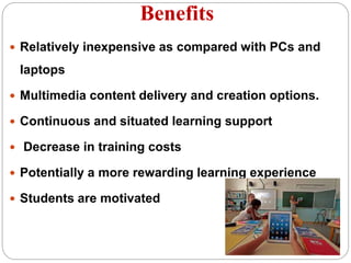 Benefits
 Relatively inexpensive as compared with PCs and
laptops
 Multimedia content delivery and creation options.
 Continuous and situated learning support
 Decrease in training costs
 Potentially a more rewarding learning experience
 Students are motivated
 