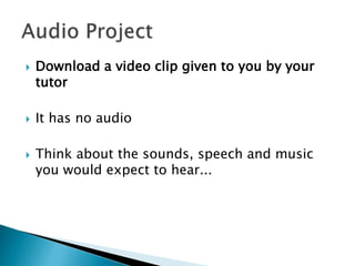  Download a video clip given to you by your
tutor
 It has no audio
 Think about the sounds, speech and music
you would expect to hear...
 