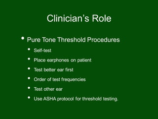 • Pure Tone Threshold Procedures
• Self-test
• Place earphones on patient
• Test better ear first
• Order of test frequencies
• Test other ear
• Use ASHA protocol for threshold testing.
Clinician’s Role
 