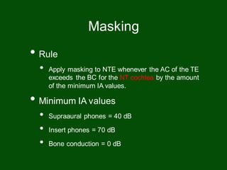• Rule
• Apply masking to NTE whenever the AC of the TE
exceeds the BC for the NT cochlea by the amount
of the minimum IA values.
• Minimum IA values
• Supraaural phones = 40 dB
• Insert phones = 70 dB
• Bone conduction = 0 dB
Masking
 