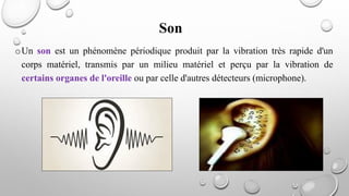 Son
oUn son est un phénomène périodique produit par la vibration très rapide d'un
corps matériel, transmis par un milieu matériel et perçu par la vibration de
certains organes de l'oreille ou par celle d'autres détecteurs (microphone).
 