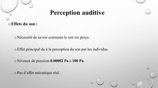 oEffets du son :
oNécessité de savoir comment le son est perçu.
oEffet principal du à la perception du son par les individus.
oNiveaux de pression 0.00002 Pa à 100 Pa.
oPas d’effet mécanique réel.
Perception auditive
 