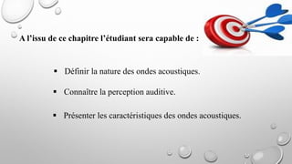 A l’issu de ce chapitre l’étudiant sera capable de :
 Définir la nature des ondes acoustiques.
 Présenter les caractéristiques des ondes acoustiques.
 Connaître la perception auditive.
 