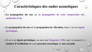 oLa propagation du son est la propagation de cette surpression des
molécules d’air.
oLa propagation du son est la propagation de vibration, donc c’est un signal
périodique.
oSi on a un signal périodique, on aura une fréquence f (Hz) qui va mesurer le
nombre d’oscillations de cette pression acoustique en une seconde.
Caractéristiques des ondes acoustiques
 