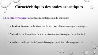 oLes caractéristiques des ondes acoustiques ou du son sont :
oLa hauteur du son : est la fréquence du son (son plus ou moins grave ou aigu).
oL'intensité : est l’amplitude du son, le niveau sonore (son plus ou moins fort).
oLe timbre : est le spectre fréquentiel (son plus ou moins riche ou pauvre...).
Caractéristiques des ondes acoustiques
 