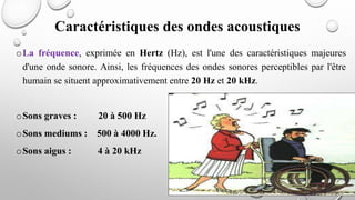 oLa fréquence, exprimée en Hertz (Hz), est l'une des caractéristiques majeures
d'une onde sonore. Ainsi, les fréquences des ondes sonores perceptibles par l'être
humain se situent approximativement entre 20 Hz et 20 kHz.
oSons graves : 20 à 500 Hz
oSons mediums : 500 à 4000 Hz.
oSons aigus : 4 à 20 kHz
Caractéristiques des ondes acoustiques
 