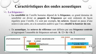 o La fréquence :
o La sensibilité de l’oreille humaine dépend de la fréquence, ce grand domaine de
sensibilité est divisé en paquets de fréquences qui sont ordonnés de façon
régulière pour l’oreille. Ce sont par exemple, les octaves. Quand on passe d’une
octave à une autre, on a la sensation auditive que l’on a doublé la hauteur du son.
o En acoustique, les octaves de référence sont définies par une fréquence centrale
et regroupent l’ensemble de fréquences suivant: fc / 2 < fc < fc. 2
Caractéristiques des ondes acoustiques
 