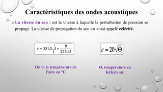 oLa vitesse du son : est la vitesse à laquelle la perturbation de pression se
propage. La vitesse de propagation du son est aussi appelé célérité.
Caractéristiques des ondes acoustiques
Où θ, la température de
l’aire en °C
Θ, température en
K(Kelvin)
 