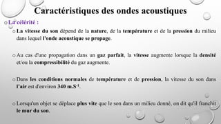 oLa célérité :
o La vitesse du son dépend de la nature, de la température et de la pression du milieu
dans lequel l'onde acoustique se propage.
o Au cas d'une propagation dans un gaz parfait, la vitesse augmente lorsque la densité
et/ou la compressibilité du gaz augmente.
o Dans les conditions normales de température et de pression, la vitesse du son dans
l’air est d'environ 340 m.S-1.
o Lorsqu'un objet se déplace plus vite que le son dans un milieu donné, on dit qu'il franchit
le mur du son.
Caractéristiques des ondes acoustiques
 