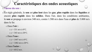 oVitesse du son :
oEn règle générale, le son est plus lent dans les gaz, plus rapide dans les liquides et
encore plus rapide dans les solides. Dans l'air, dans les conditions ambiantes,
le son se propage à environ 340 m/s, contre 1.500 m/s dans l'eau et plus de 5.000 m/s
dans le fer.
oDans l’air :
o c = 331 m/s à 0°C.
o c = 343 m/s à 20°C.
oDans l’eau :
o c = 1447 m/s à 0°C.
o c = 1482 m/s à 20°C.
oDans l’acier :
o c = 4512 m/s.
Caractéristiques des ondes acoustiques
 