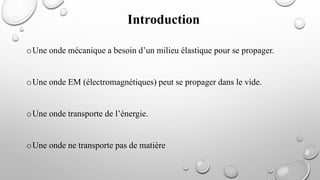 oUne onde mécanique a besoin d’un milieu élastique pour se propager.
oUne onde EM (électromagnétiques) peut se propager dans le vide.
oUne onde transporte de l’énergie.
oUne onde ne transporte pas de matière
Introduction
 