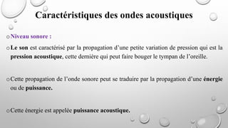 oNiveau sonore :
oLe son est caractérisé par la propagation d’une petite variation de pression qui est la
pression acoustique, cette dernière qui peut faire bouger le tympan de l’oreille.
oCette propagation de l’onde sonore peut se traduire par la propagation d’une énergie
ou de puissance.
oCette énergie est appelée puissance acoustique.
Caractéristiques des ondes acoustiques
 