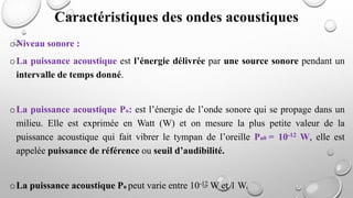 oNiveau sonore :
oLa puissance acoustique est l’énergie délivrée par une source sonore pendant un
intervalle de temps donné.
oLa puissance acoustique Pu: est l’énergie de l’onde sonore qui se propage dans un
milieu. Elle est exprimée en Watt (W) et on mesure la plus petite valeur de la
puissance acoustique qui fait vibrer le tympan de l’oreille Pu0 = 10-12 W, elle est
appelée puissance de référence ou seuil d’audibilité.
oLa puissance acoustique Pu peut varie entre 10-12 W et 1 W.
Caractéristiques des ondes acoustiques
 