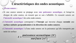 oNiveau sonore :
oSi une source sonore se propage avec une puissance acoustique, et lorsqu’on
éloigne de cette source, on ressent que ce son s’affaiblit. Ce ressenti sonore est
l’intensité acoustique I de cette onde sonore.
oL’intensité acoustique correspond à l’énergie qui traverse chaque seconde une
surface unitaire perpendiculaire à la direction des ondes sonores.
oL’intensité acoustique I d’une onde sonore est la puissance qu’elle transporte par
unité de surface
Caractéristiques des ondes acoustiques
 